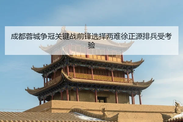 成都蓉城争冠关键战前锋选择两难徐正源排兵受考验